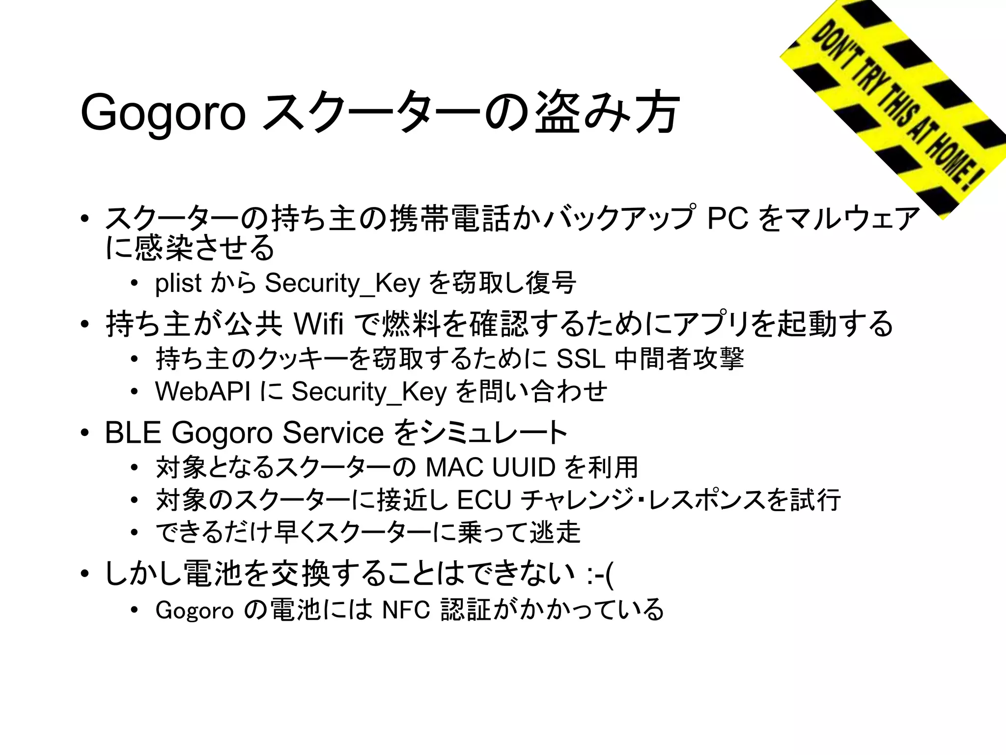 Gogoro スクーターの盗み方
• スクーターの持ち主の携帯電話かバックアップ PC をマルウェア
に感染させる
• plist から Security_Key を窃取し復号
• 持ち主が公共 Wifi で燃料を確認するためにアプリを起動する
• 持ち主のクッキーを窃取するために SSL 中間者攻撃
• WebAPI に Security_Key を問い合わせ
• BLE Gogoro Service をシミュレート
• 対象となるスクーターの MAC UUID を利用
• 対象のスクーターに接近し ECU チャレンジ・レスポンスを試行
• できるだけ早くスクーターに乗って逃走
• しかし電池を交換することはできない :-(
• Gogoro の電池には NFC 認証がかかっている
 