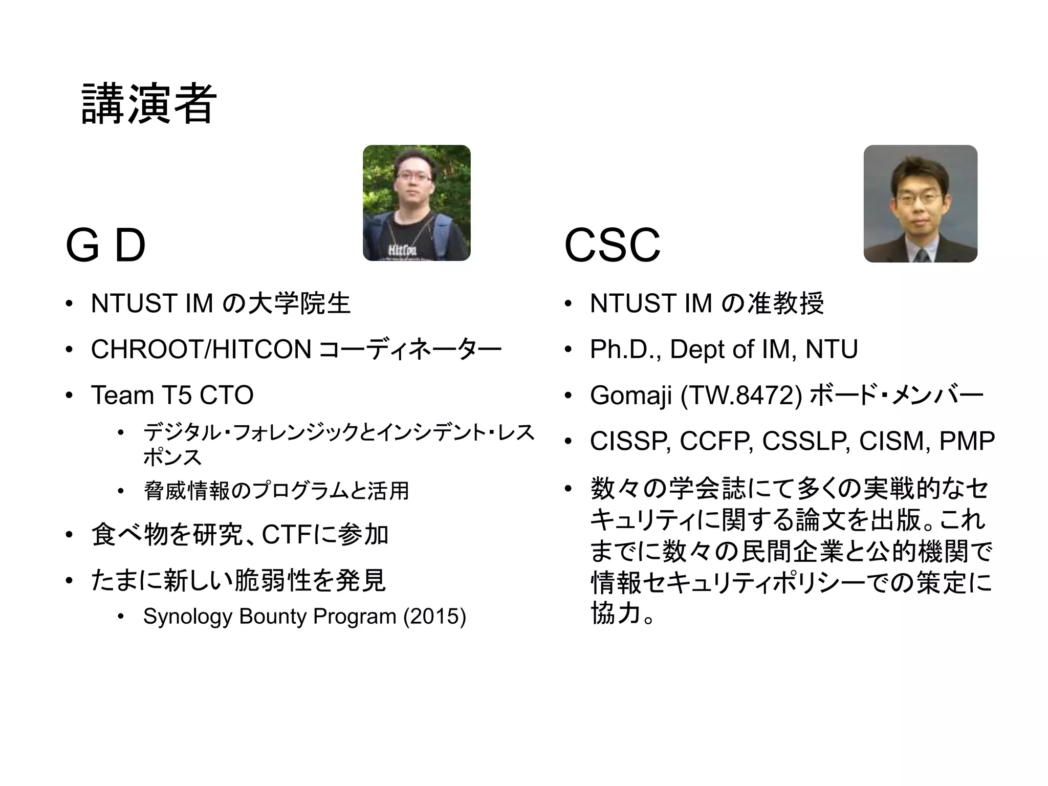講演者
G D
• NTUST IM の大学院生
• CHROOT/HITCON コーディネーター
• Team T5 CTO
• デジタル・フォレンジックとインシデント・レス
ポンス
• 脅威情報のプログラムと活用
• 食べ物を研究、CTFに参加
• たまに新しい脆弱性を発見
• Synology Bounty Program (2015)
CSC
• NTUST IM の准教授
• Ph.D., Dept of IM, NTU
• Gomaji (TW.8472) ボード・メンバー
• CISSP, CCFP, CSSLP, CISM, PMP
• 数々の学会誌にて多くの実戦的なセ
キュリティに関する論文を出版。これ
までに数々の民間企業と公的機関で
情報セキュリティポリシーでの策定に
協力。
 