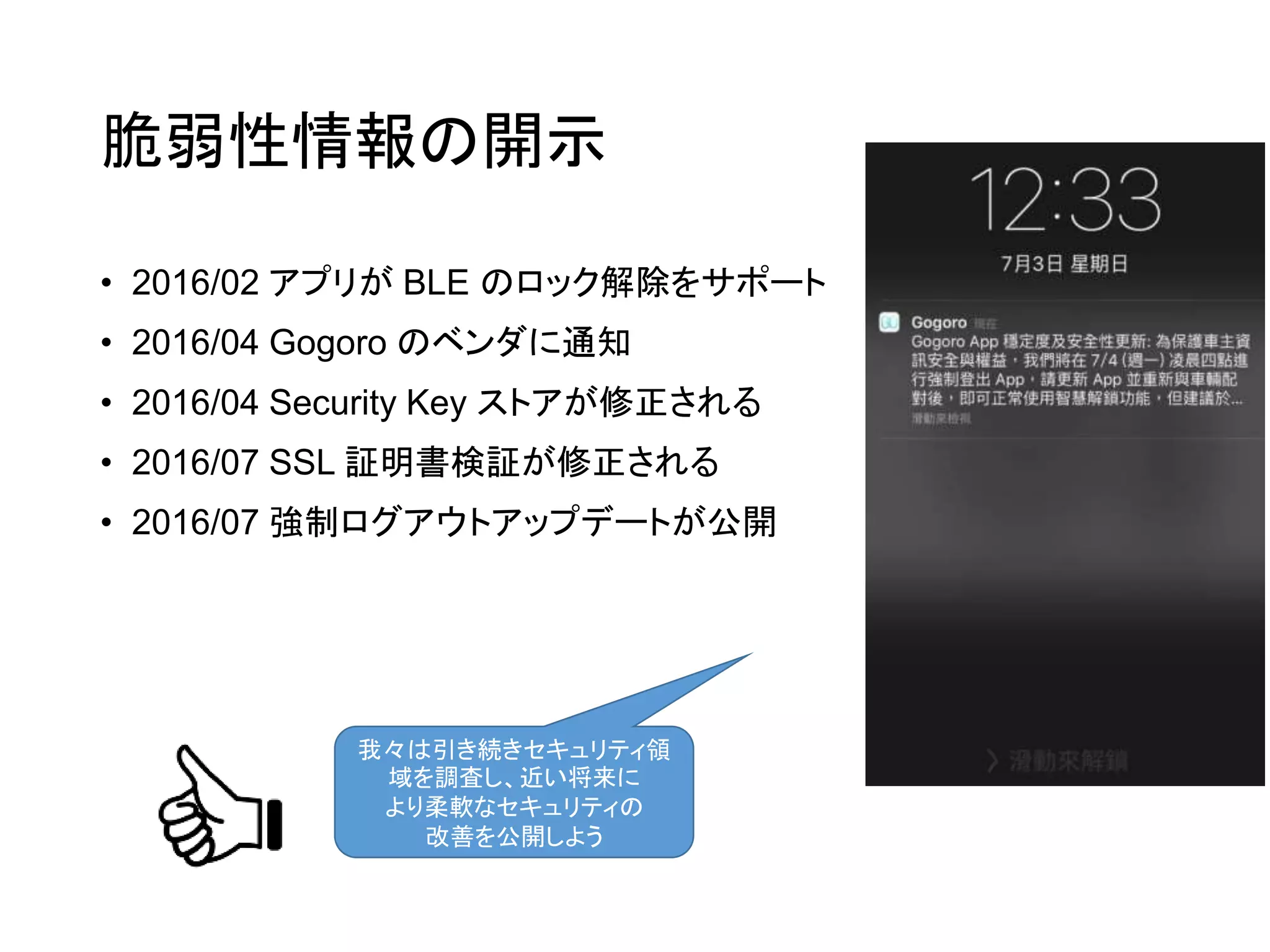 脆弱性情報の開示
• 2016/02 アプリが BLE のロック解除をサポート
• 2016/04 Gogoro のベンダに通知
• 2016/04 Security Key ストアが修正される
• 2016/07 SSL 証明書検証が修正される
• 2016/07 強制ログアウトアップデートが公開
我々は引き続きセキュリティ領
域を調査し、近い将来に
より柔軟なセキュリティの
改善を公開しよう
 