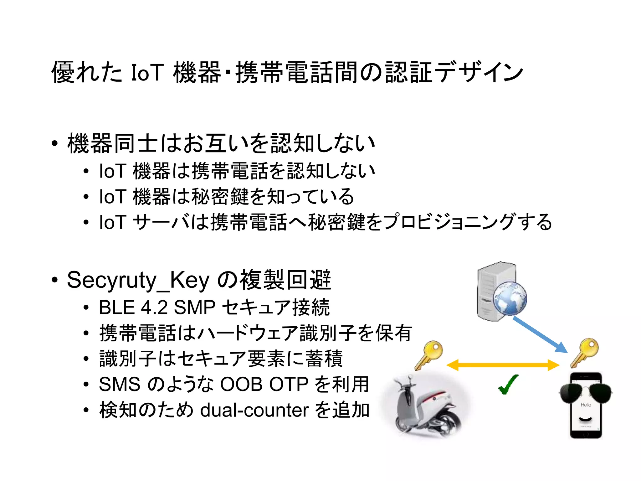 優れた IoT 機器・携帯電話間の認証デザイン
• 機器同士はお互いを認知しない
• IoT 機器は携帯電話を認知しない
• IoT 機器は秘密鍵を知っている
• IoT サーバは携帯電話へ秘密鍵をプロビジョニングする
• Secyruty_Key の複製回避
• BLE 4.2 SMP セキュア接続
• 携帯電話はハードウェア識別子を保有
• 識別子はセキュア要素に蓄積
• SMS のような OOB OTP を利用
• 検知のため dual-counter を追加
 