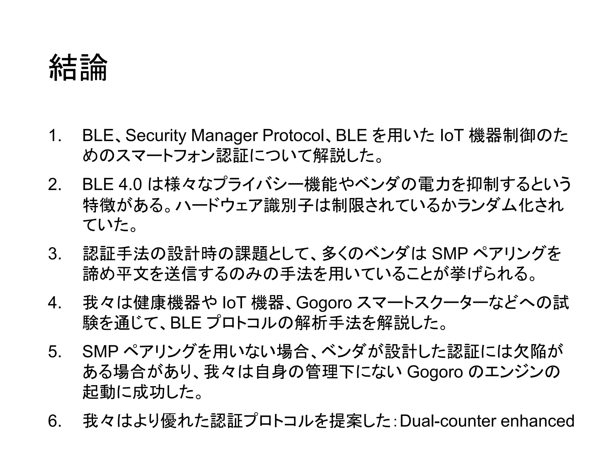 結論
1. BLE、Security Manager Protocol、BLE を用いた IoT 機器制御のた
めのスマートフォン認証について解説した。
2. BLE 4.0 は様々なプライバシー機能やベンダの電力を抑制するという
特徴がある。ハードウェア識別子は制限されているかランダム化され
ていた。
3. 認証手法の設計時の課題として、多くのベンダは SMP ペアリングを
諦め平文を送信するのみの手法を用いていることが挙げられる。
4. 我々は健康機器や IoT 機器、Gogoro スマートスクーターなどへの試
験を通じて、BLE プロトコルの解析手法を解説した。
5. SMP ペアリングを用いない場合、ベンダが設計した認証には欠陥が
ある場合があり、我々は自身の管理下にない Gogoro のエンジンの
起動に成功した。
6. 我々はより優れた認証プロトコルを提案した：Dual-counter enhanced
 