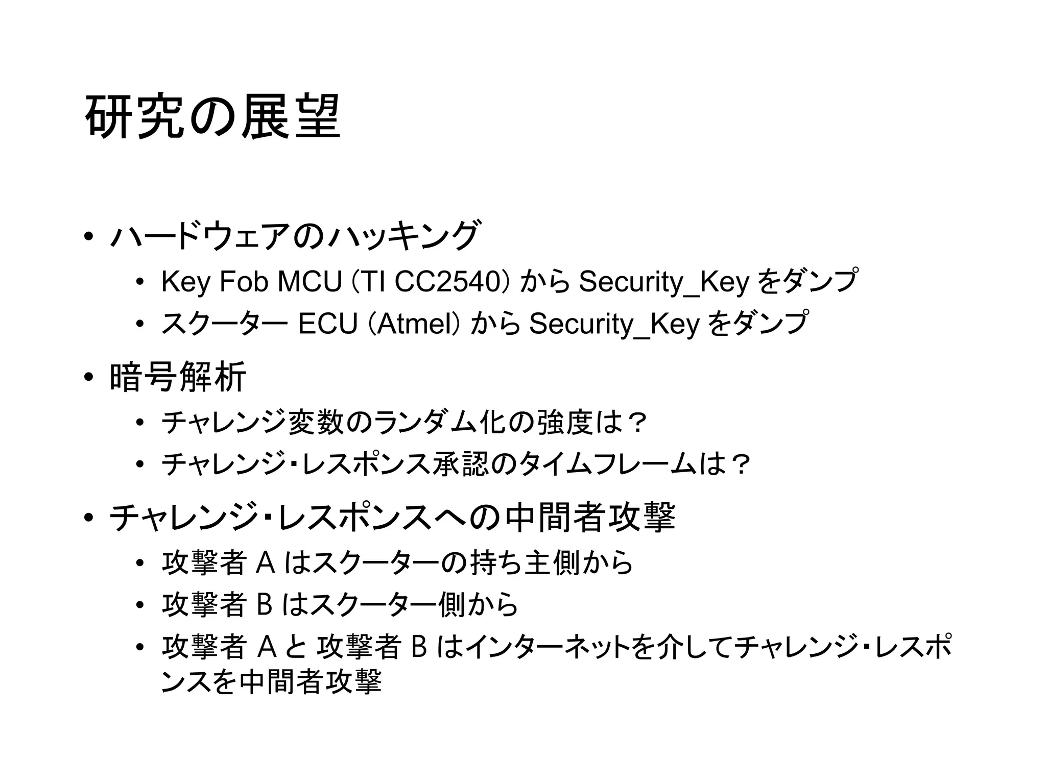 研究の展望
• ハードウェアのハッキング
• Key Fob MCU (TI CC2540) から Security_Key をダンプ
• スクーター ECU (Atmel) から Security_Key をダンプ
• 暗号解析
• チャレンジ変数のランダム化の強度は？
• チャレンジ・レスポンス承認のタイムフレームは？
• チャレンジ・レスポンスへの中間者攻撃
• 攻撃者 A はスクーターの持ち主側から
• 攻撃者 B はスクーター側から
• 攻撃者 A と 攻撃者 B はインターネットを介してチャレンジ・レスポ
ンスを中間者攻撃
 