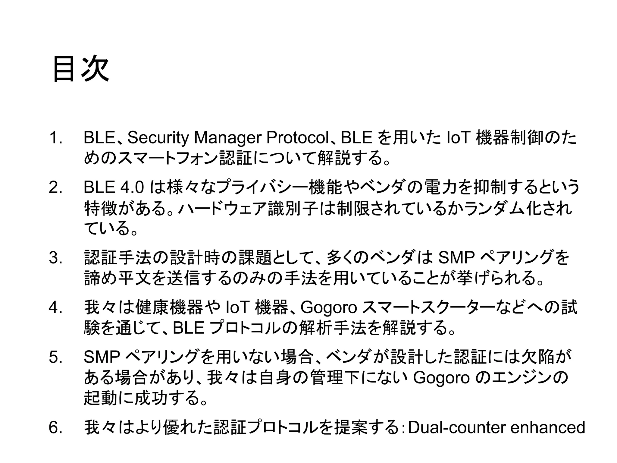 目次
1. BLE、Security Manager Protocol、BLE を用いた IoT 機器制御のた
めのスマートフォン認証について解説する。
2. BLE 4.0 は様々なプライバシー機能やベンダの電力を抑制するという
特徴がある。ハードウェア識別子は制限されているかランダム化され
ている。
3. 認証手法の設計時の課題として、多くのベンダは SMP ペアリングを
諦め平文を送信するのみの手法を用いていることが挙げられる。
4. 我々は健康機器や IoT 機器、Gogoro スマートスクーターなどへの試
験を通じて、BLE プロトコルの解析手法を解説する。
5. SMP ペアリングを用いない場合、ベンダが設計した認証には欠陥が
ある場合があり、我々は自身の管理下にない Gogoro のエンジンの
起動に成功する。
6. 我々はより優れた認証プロトコルを提案する：Dual-counter enhanced
 