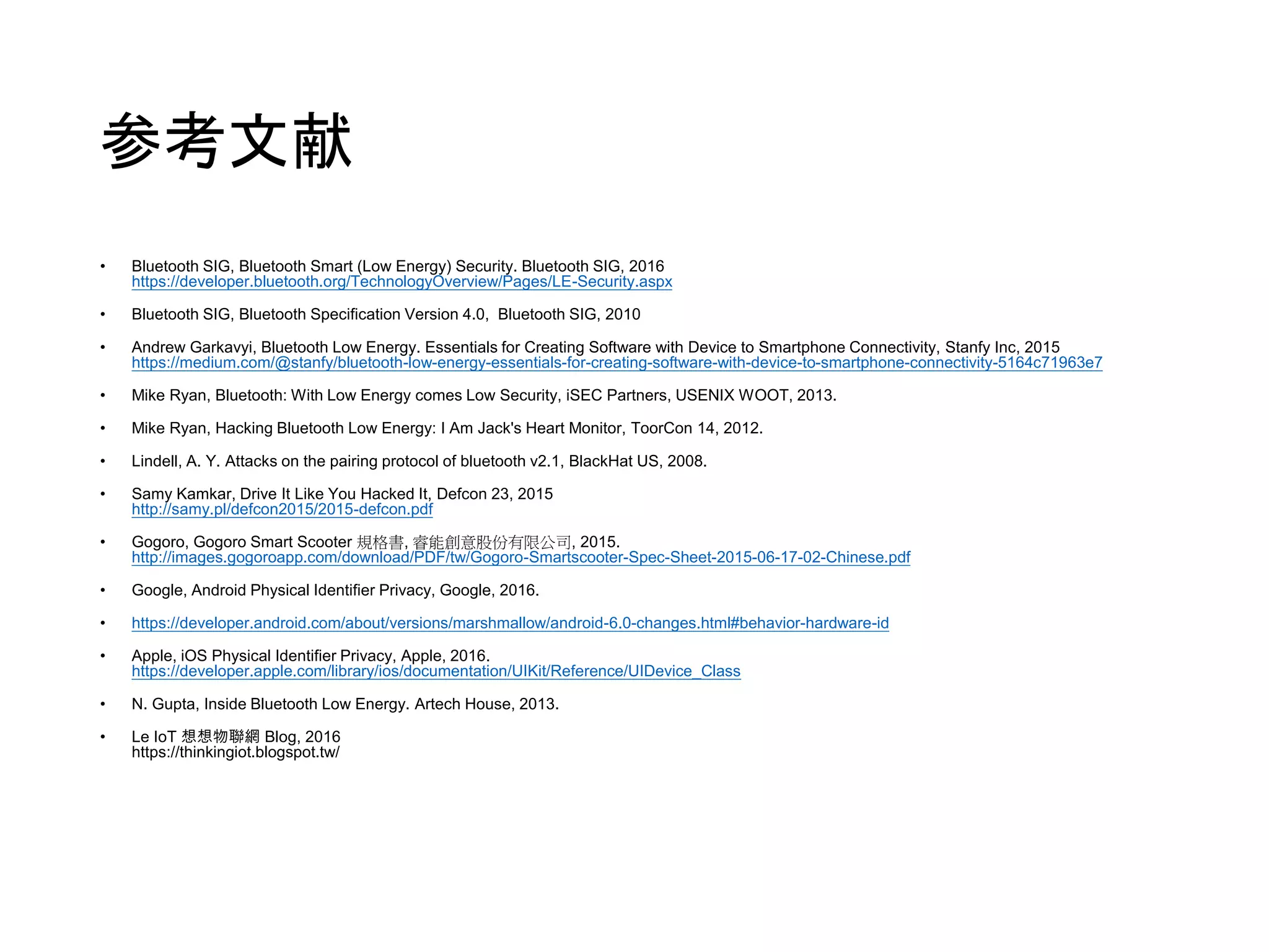 参考文献
• Bluetooth SIG, Bluetooth Smart (Low Energy) Security. Bluetooth SIG, 2016
https://developer.bluetooth.org/TechnologyOverview/Pages/LE-Security.aspx
• Bluetooth SIG, Bluetooth Specification Version 4.0, Bluetooth SIG, 2010
• Andrew Garkavyi, Bluetooth Low Energy. Essentials for Creating Software with Device to Smartphone Connectivity, Stanfy Inc, 2015
https://medium.com/@stanfy/bluetooth-low-energy-essentials-for-creating-software-with-device-to-smartphone-connectivity-5164c71963e7
• Mike Ryan, Bluetooth: With Low Energy comes Low Security, iSEC Partners, USENIX WOOT, 2013.
• Mike Ryan, Hacking Bluetooth Low Energy: I Am Jack's Heart Monitor, ToorCon 14, 2012.
• Lindell, A. Y. Attacks on the pairing protocol of bluetooth v2.1, BlackHat US, 2008.
• Samy Kamkar, Drive It Like You Hacked It, Defcon 23, 2015
http://samy.pl/defcon2015/2015-defcon.pdf
• Gogoro, Gogoro Smart Scooter 規格書, 睿能創意股份有限公司, 2015.
http://images.gogoroapp.com/download/PDF/tw/Gogoro-Smartscooter-Spec-Sheet-2015-06-17-02-Chinese.pdf
• Google, Android Physical Identifier Privacy, Google, 2016.
• https://developer.android.com/about/versions/marshmallow/android-6.0-changes.html#behavior-hardware-id
• Apple, iOS Physical Identifier Privacy, Apple, 2016.
https://developer.apple.com/library/ios/documentation/UIKit/Reference/UIDevice_Class
• N. Gupta, Inside Bluetooth Low Energy. Artech House, 2013.
• Le IoT 想想物聯網 Blog, 2016
https://thinkingiot.blogspot.tw/
 