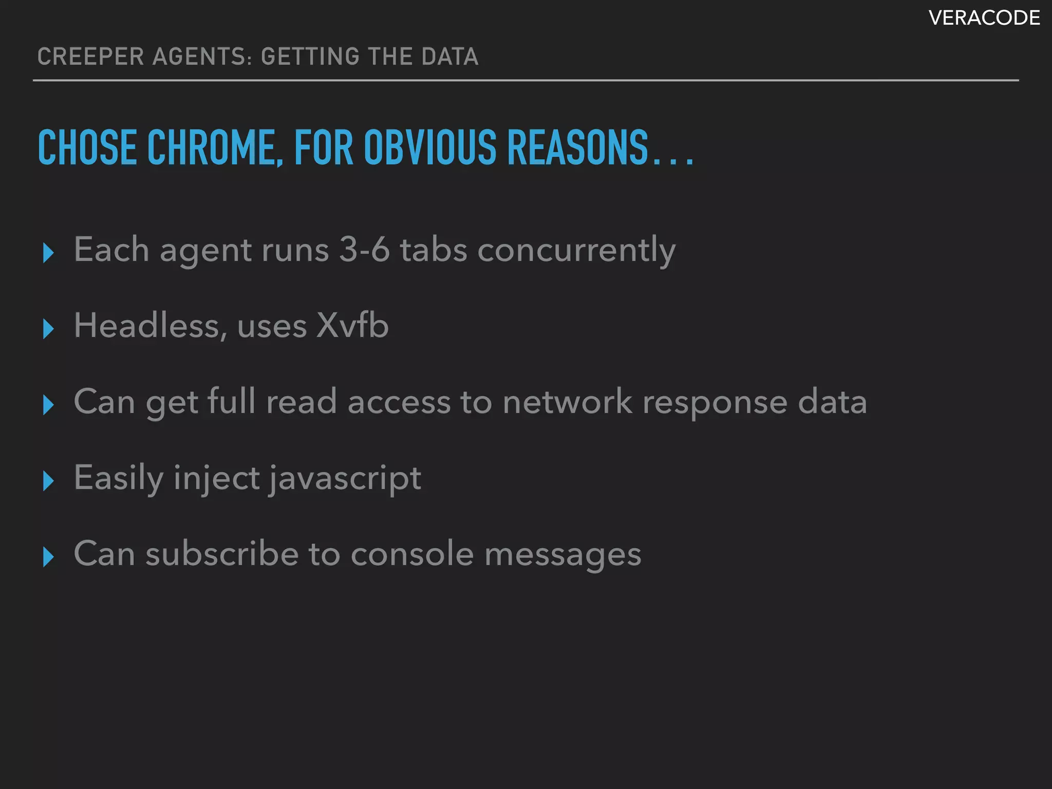 VERACODE
CREEPER AGENTS: GETTING THE DATA
CHOSE CHROME, FOR OBVIOUS REASONS…
▸ Each agent runs 3-6 tabs concurrently
▸ Headless, uses Xvfb
▸ Can get full read access to network response data
▸ Easily inject javascript
▸ Can subscribe to console messages
 