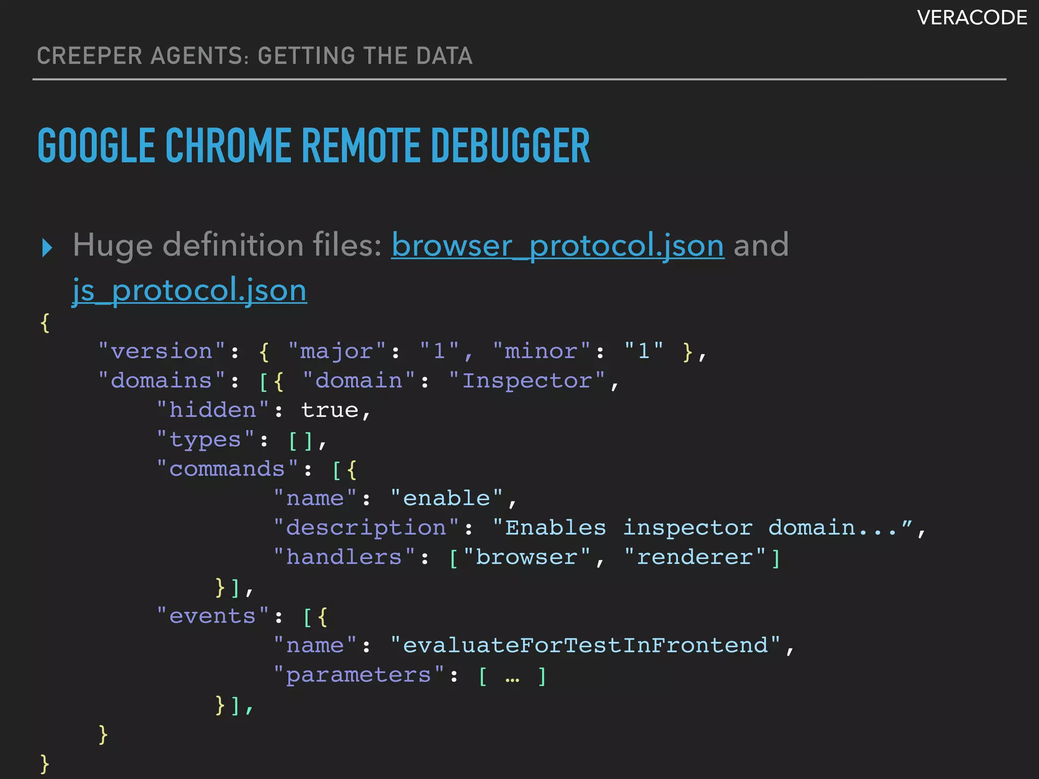 VERACODE
CREEPER AGENTS: GETTING THE DATA
GOOGLE CHROME REMOTE DEBUGGER
▸ Huge deﬁnition ﬁles: browser_protocol.json and
js_protocol.json
{
"version": { "major": "1", "minor": "1" },
"domains": [{ "domain": "Inspector",
"hidden": true,
"types": [],
"commands": [{
"name": "enable",
"description": "Enables inspector domain...”,
"handlers": ["browser", "renderer"]
}],
"events": [{
"name": "evaluateForTestInFrontend",
"parameters": [ … ]
}],
}
}
 