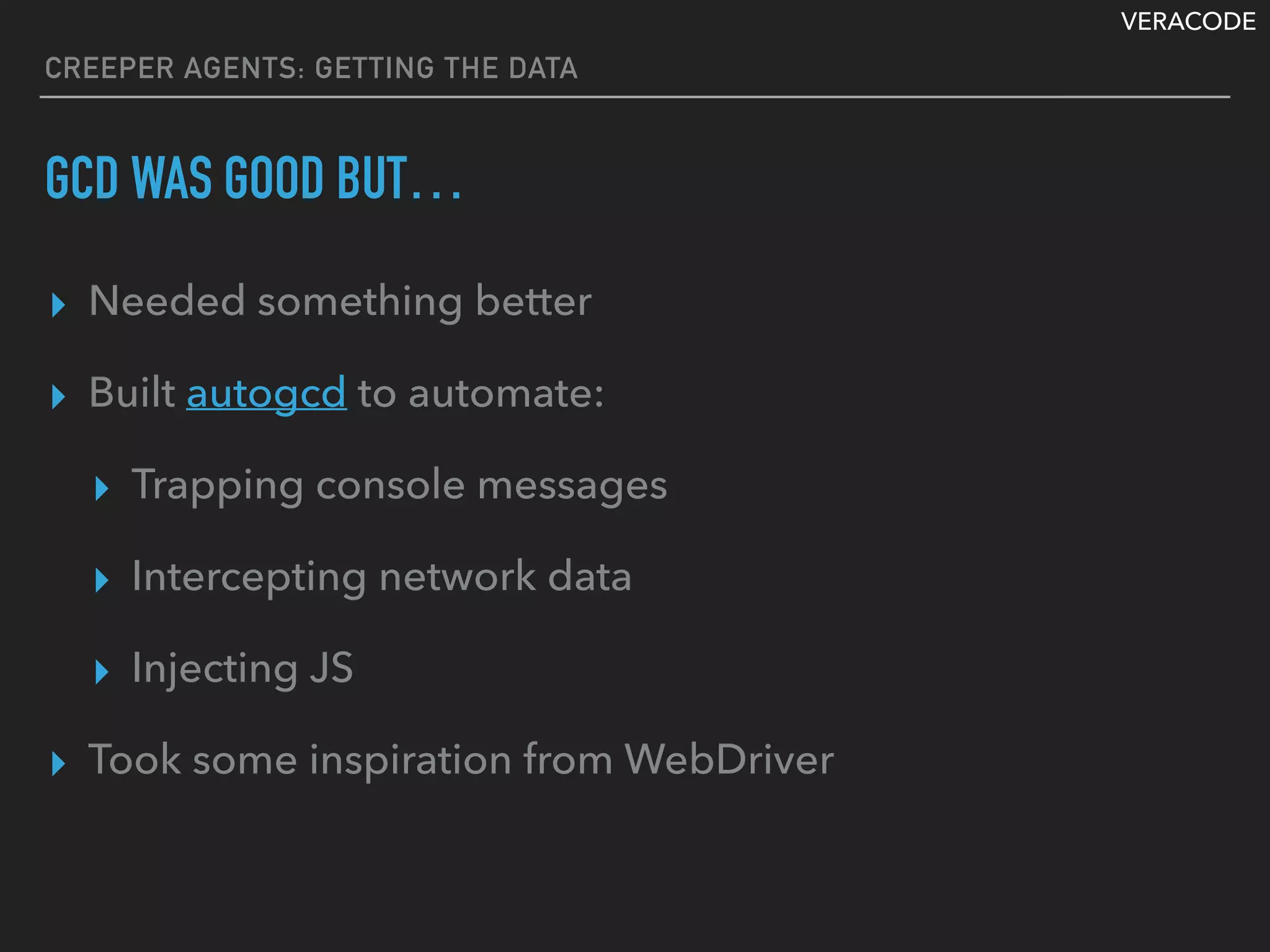 VERACODE
CREEPER AGENTS: GETTING THE DATA
GCD WAS GOOD BUT…
▸ Needed something better
▸ Built autogcd to automate:
▸ Trapping console messages
▸ Intercepting network data
▸ Injecting JS
▸ Took some inspiration from WebDriver
 