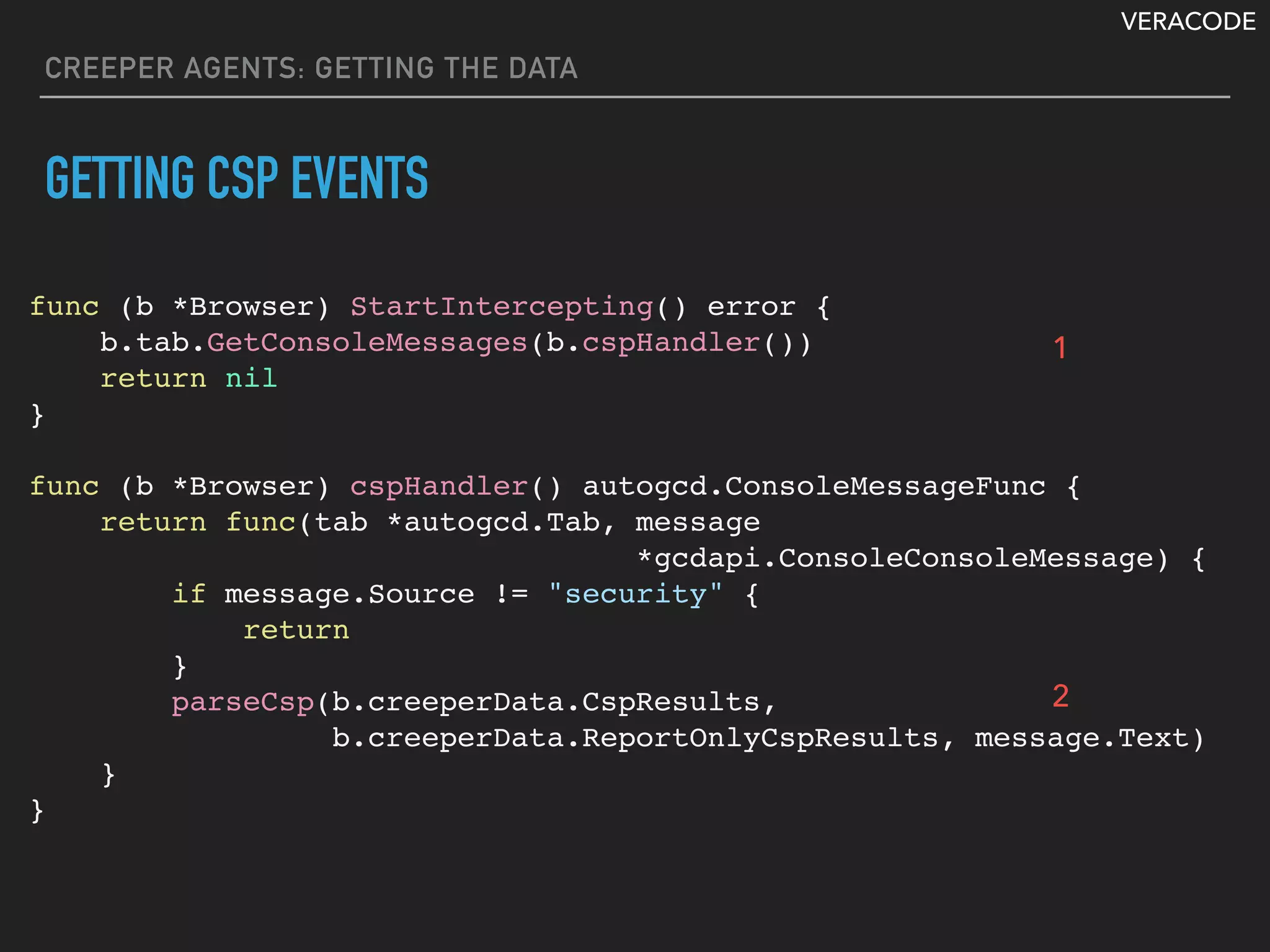 VERACODE
CREEPER AGENTS: GETTING THE DATA
GETTING CSP EVENTS
func (b *Browser) StartIntercepting() error {
b.tab.GetConsoleMessages(b.cspHandler())
return nil
}
func (b *Browser) cspHandler() autogcd.ConsoleMessageFunc {
return func(tab *autogcd.Tab, message
*gcdapi.ConsoleConsoleMessage) {
if message.Source != "security" {
return
}
parseCsp(b.creeperData.CspResults,
b.creeperData.ReportOnlyCspResults, message.Text)
}
}
1
2
 
