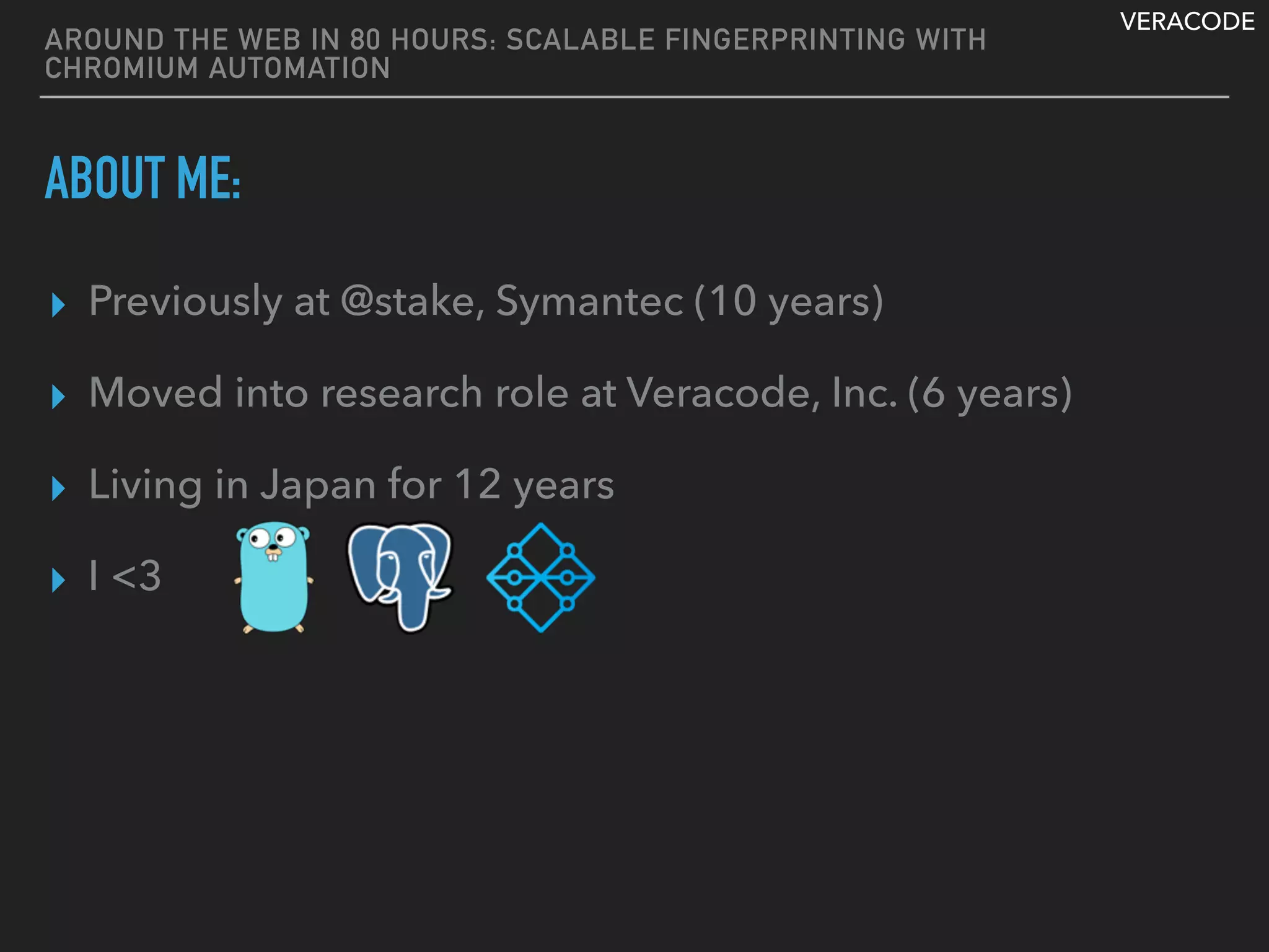 VERACODE
AROUND THE WEB IN 80 HOURS: SCALABLE FINGERPRINTING WITH
CHROMIUM AUTOMATION
ABOUT ME:
▸ Previously at @stake, Symantec (10 years)
▸ Moved into research role at Veracode, Inc. (6 years)
▸ Living in Japan for 12 years
▸ I <3
 