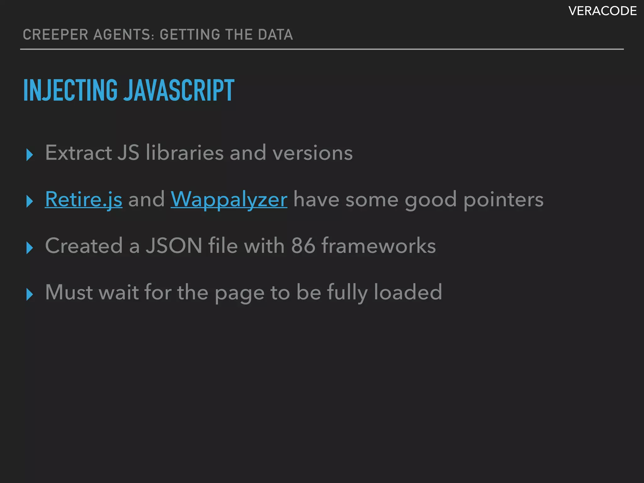 VERACODE
CREEPER AGENTS: GETTING THE DATA
INJECTING JAVASCRIPT
▸ Extract JS libraries and versions
▸ Retire.js and Wappalyzer have some good pointers
▸ Created a JSON ﬁle with 86 frameworks
▸ Must wait for the page to be fully loaded
 