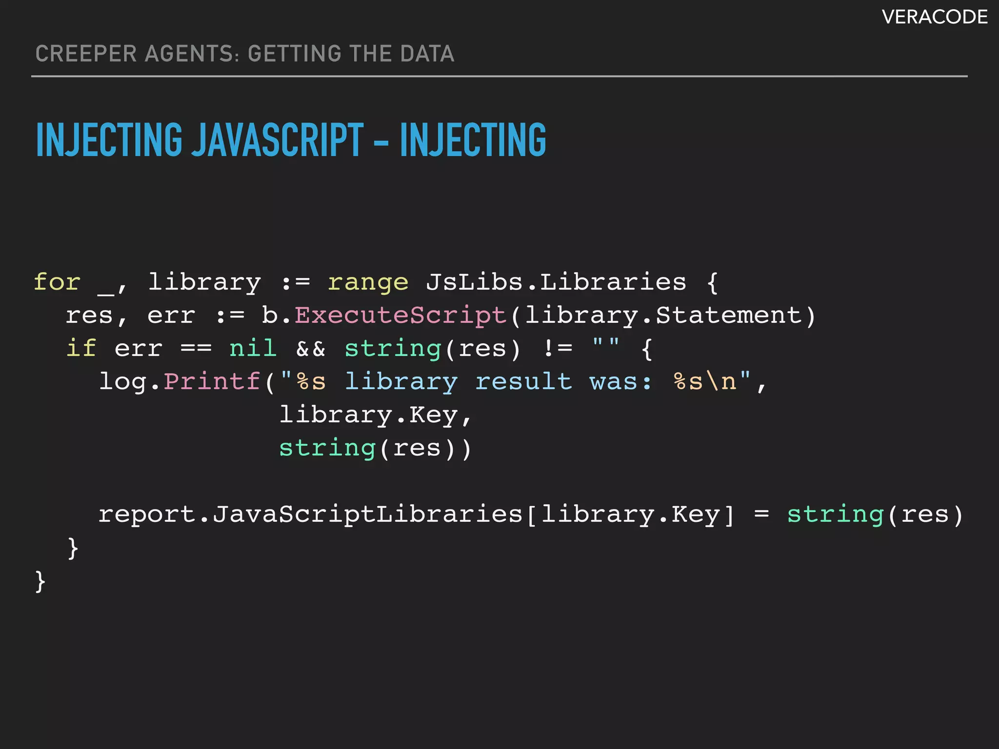 VERACODE
CREEPER AGENTS: GETTING THE DATA
INJECTING JAVASCRIPT - INJECTING
for _, library := range JsLibs.Libraries {
res, err := b.ExecuteScript(library.Statement)
if err == nil && string(res) != "" {
log.Printf("%s library result was: %sn",
library.Key,
string(res))
report.JavaScriptLibraries[library.Key] = string(res)
}
}
 