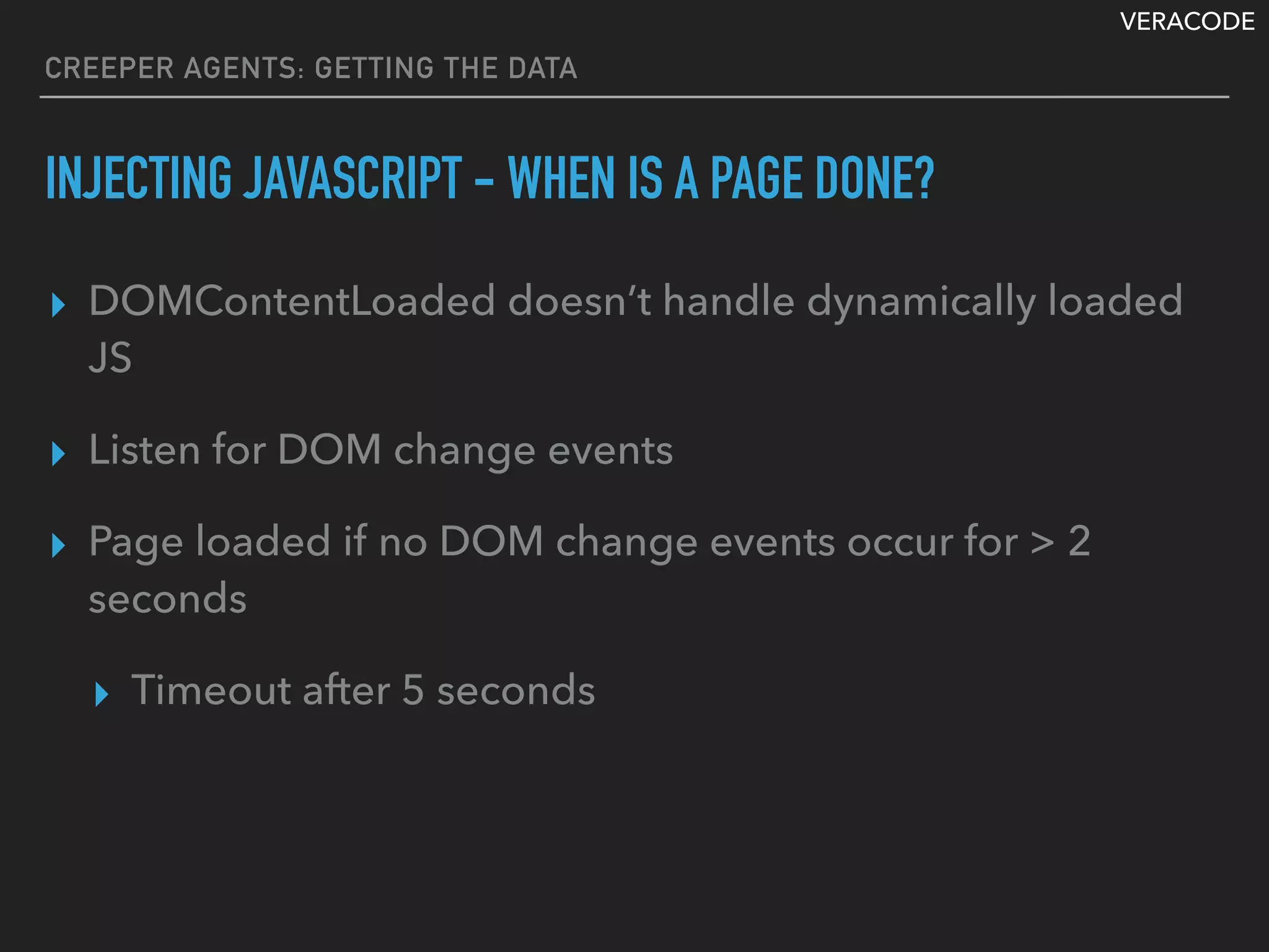 VERACODE
CREEPER AGENTS: GETTING THE DATA
INJECTING JAVASCRIPT - WHEN IS A PAGE DONE?
▸ DOMContentLoaded doesn’t handle dynamically loaded
JS
▸ Listen for DOM change events
▸ Page loaded if no DOM change events occur for > 2
seconds
▸ Timeout after 5 seconds
 