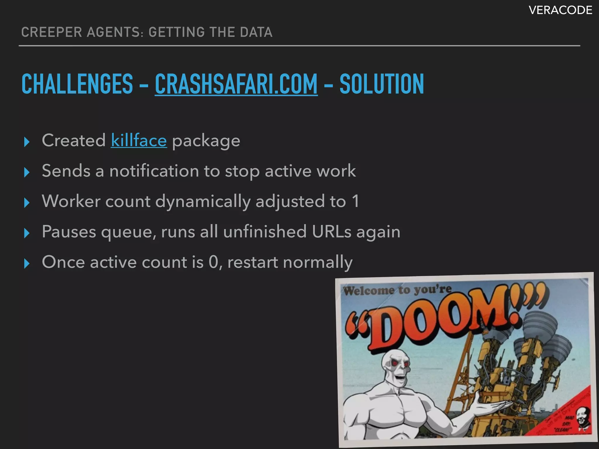 VERACODE
▸ Created killface package
▸ Sends a notiﬁcation to stop active work
▸ Worker count dynamically adjusted to 1
▸ Pauses queue, runs all unﬁnished URLs again
▸ Once active count is 0, restart normally
CREEPER AGENTS: GETTING THE DATA
CHALLENGES - CRASHSAFARI.COM - SOLUTION
 