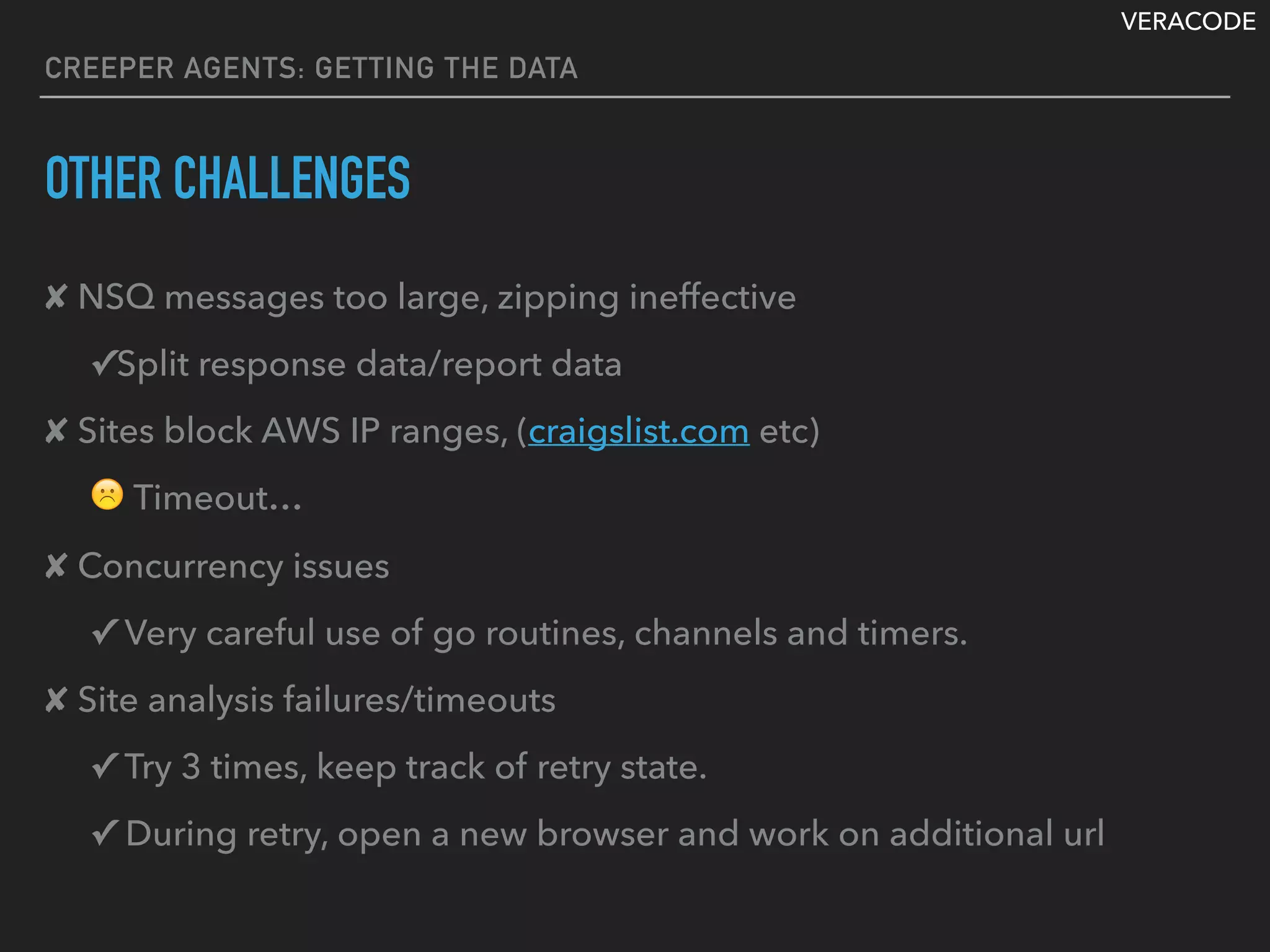 VERACODE
CREEPER AGENTS: GETTING THE DATA
OTHER CHALLENGES
✘ NSQ messages too large, zipping ineffective
✓Split response data/report data
✘ Sites block AWS IP ranges, (craigslist.com etc)
☹ Timeout…
✘ Concurrency issues
✓ Very careful use of go routines, channels and timers.
✘ Site analysis failures/timeouts
✓ Try 3 times, keep track of retry state.
✓ During retry, open a new browser and work on additional url
 