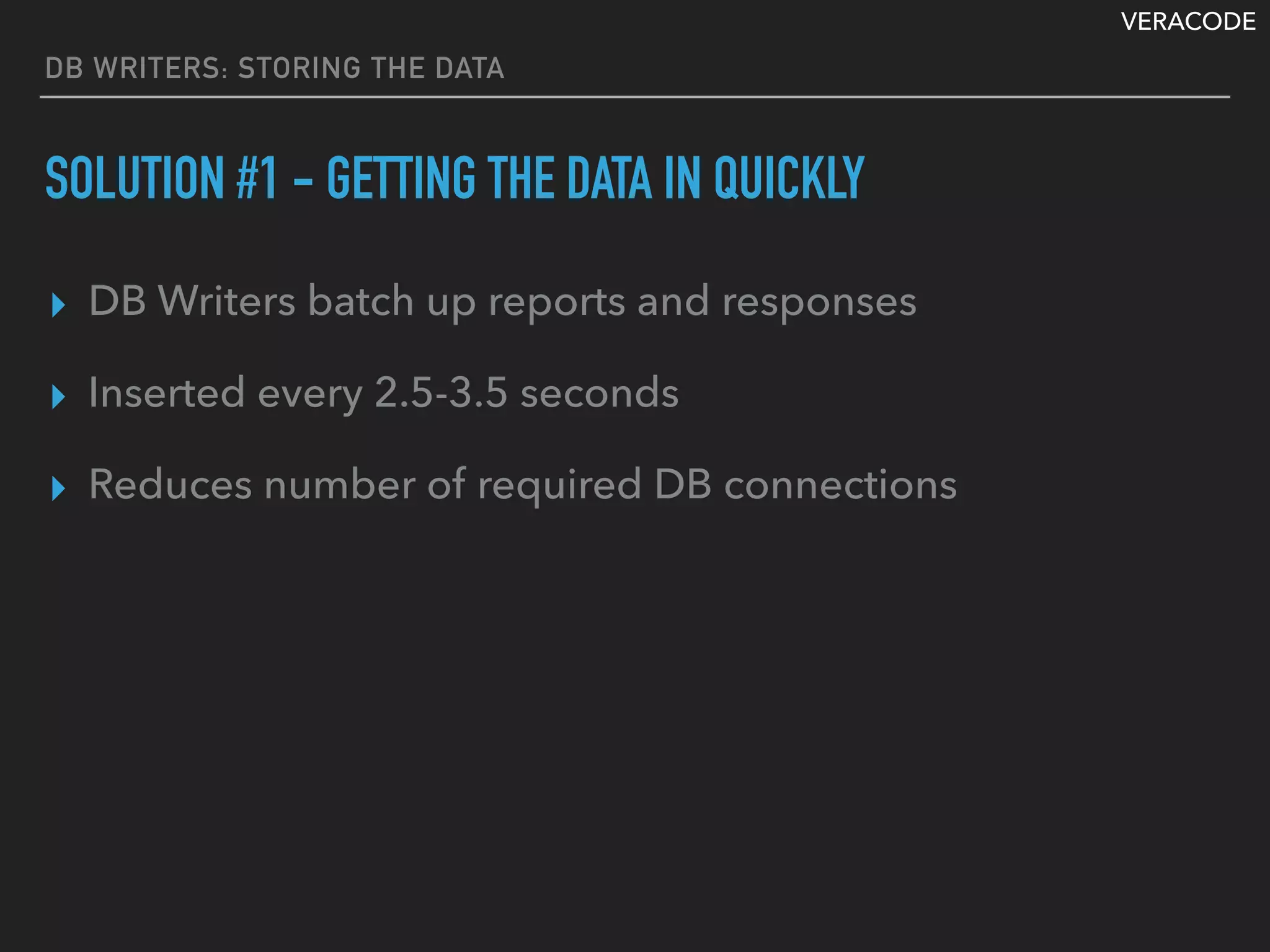 VERACODE
DB WRITERS: STORING THE DATA
SOLUTION #1 - GETTING THE DATA IN QUICKLY
▸ DB Writers batch up reports and responses
▸ Inserted every 2.5-3.5 seconds
▸ Reduces number of required DB connections
 