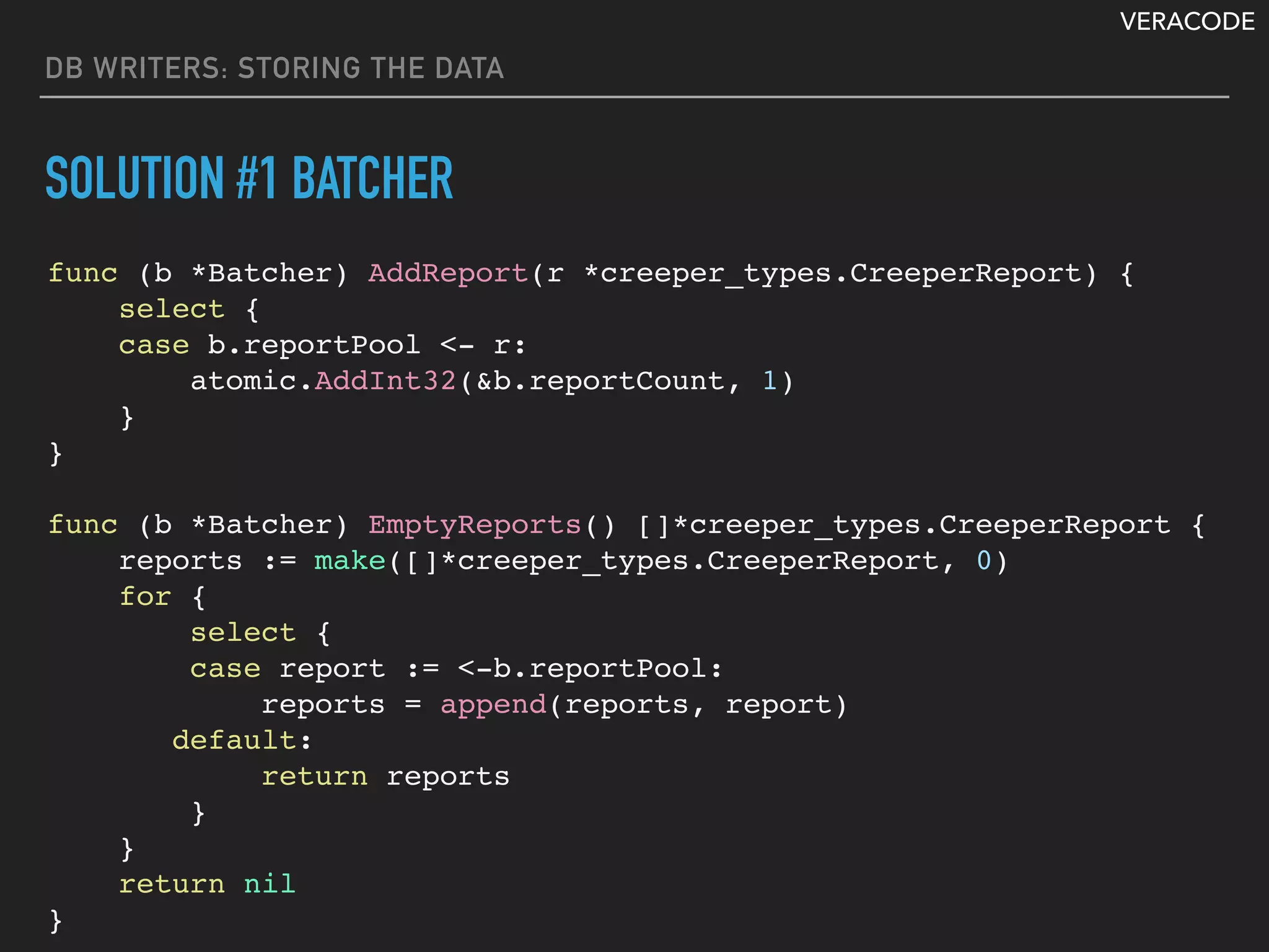 VERACODE
DB WRITERS: STORING THE DATA
SOLUTION #1 BATCHER
func (b *Batcher) AddReport(r *creeper_types.CreeperReport) {
select {
case b.reportPool <- r:
atomic.AddInt32(&b.reportCount, 1)
}
}
func (b *Batcher) EmptyReports() []*creeper_types.CreeperReport {
reports := make([]*creeper_types.CreeperReport, 0)
for {
select {
case report := <-b.reportPool:
reports = append(reports, report)
default:
return reports
}
}
return nil
}
 