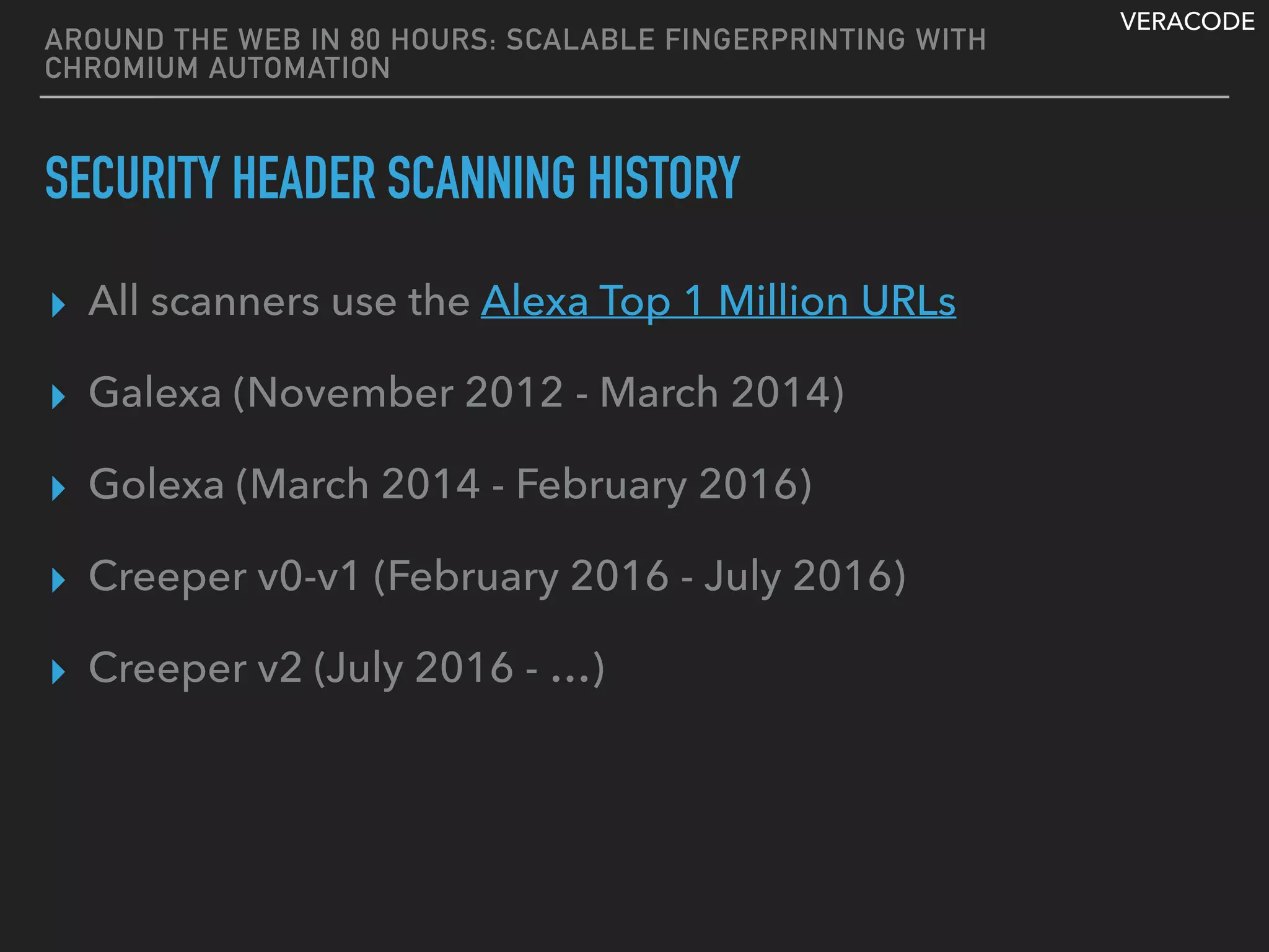 VERACODE
AROUND THE WEB IN 80 HOURS: SCALABLE FINGERPRINTING WITH
CHROMIUM AUTOMATION
SECURITY HEADER SCANNING HISTORY
▸ All scanners use the Alexa Top 1 Million URLs
▸ Galexa (November 2012 - March 2014)
▸ Golexa (March 2014 - February 2016)
▸ Creeper v0-v1 (February 2016 - July 2016)
▸ Creeper v2 (July 2016 - …)
 