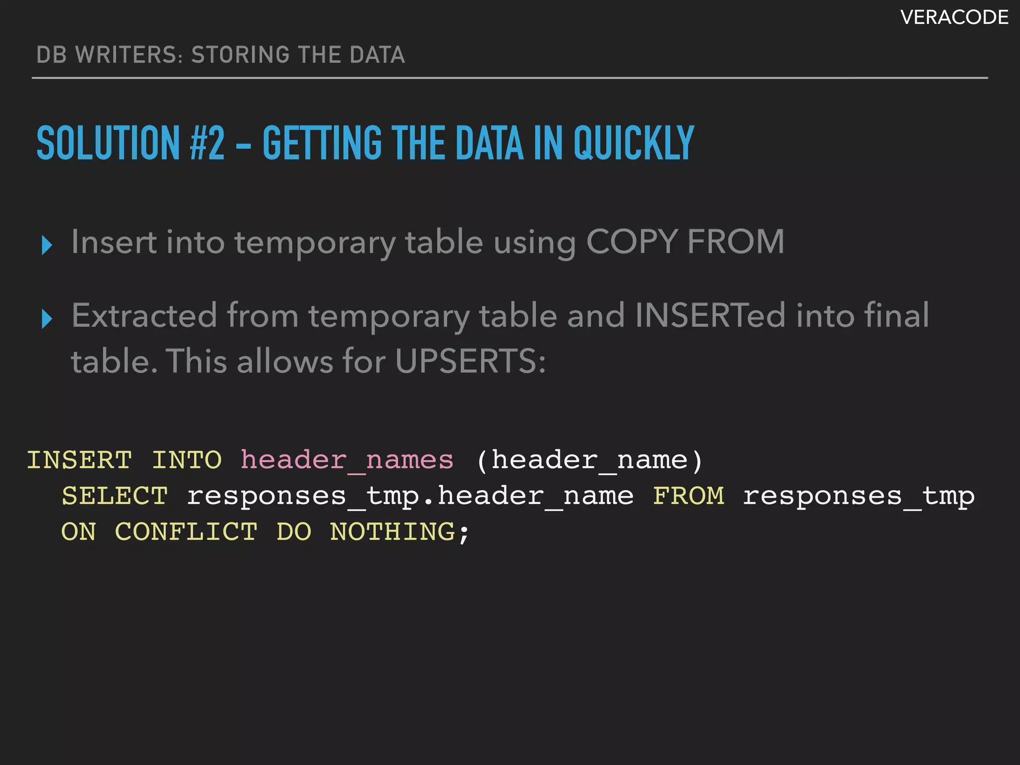 VERACODE
DB WRITERS: STORING THE DATA
SOLUTION #2 - GETTING THE DATA IN QUICKLY
▸ Insert into temporary table using COPY FROM
▸ Extracted from temporary table and INSERTed into ﬁnal
table. This allows for UPSERTS:
INSERT INTO header_names (header_name)
SELECT responses_tmp.header_name FROM responses_tmp
ON CONFLICT DO NOTHING;
 