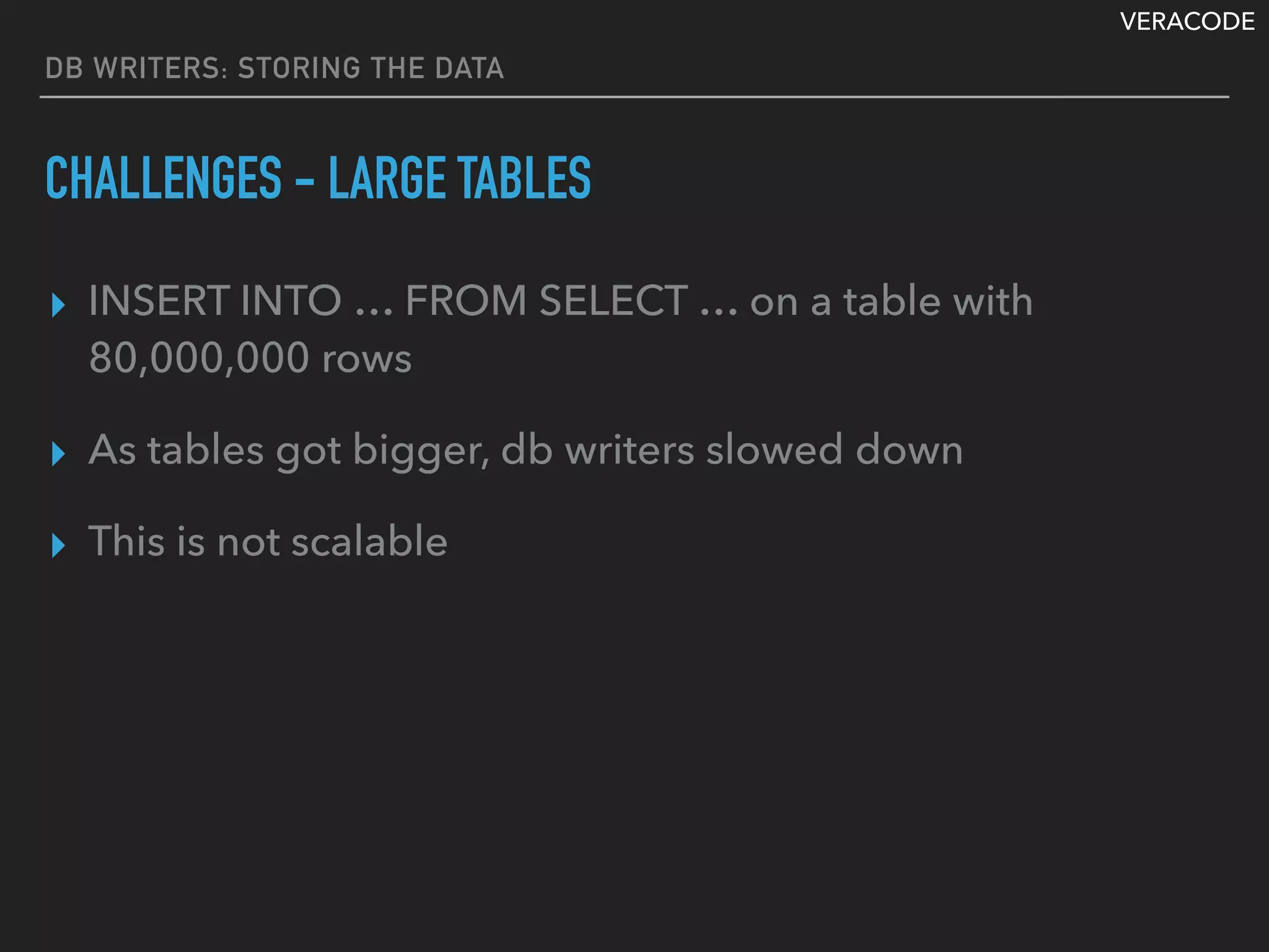VERACODE
DB WRITERS: STORING THE DATA
CHALLENGES - LARGE TABLES
▸ INSERT INTO … FROM SELECT … on a table with
80,000,000 rows
▸ As tables got bigger, db writers slowed down
▸ This is not scalable
 