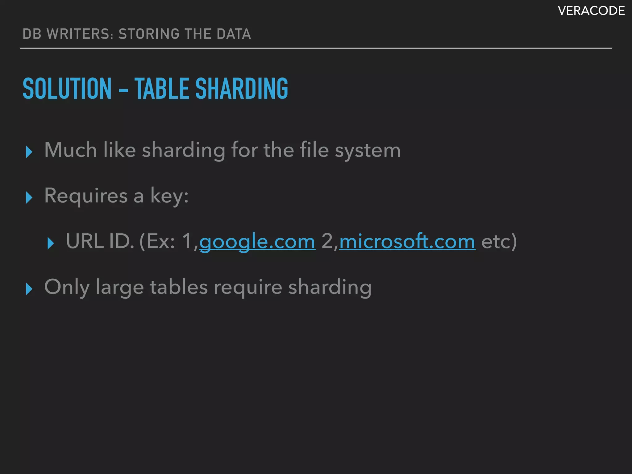 VERACODE
DB WRITERS: STORING THE DATA
SOLUTION - TABLE SHARDING
▸ Much like sharding for the ﬁle system
▸ Requires a key:
▸ URL ID. (Ex: 1,google.com 2,microsoft.com etc)
▸ Only large tables require sharding
 