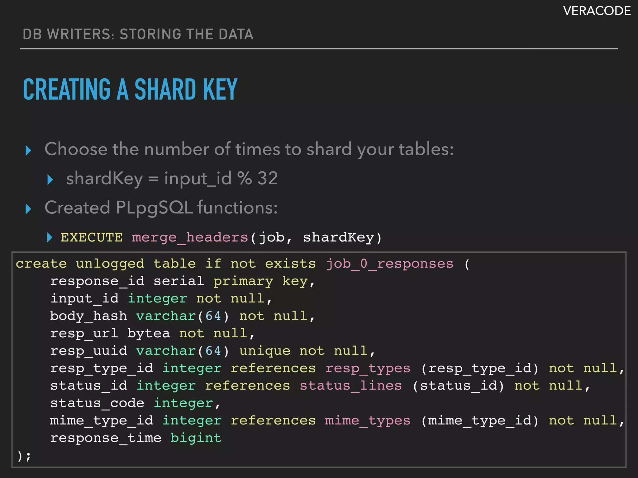 VERACODE
DB WRITERS: STORING THE DATA
CREATING A SHARD KEY
▸ Choose the number of times to shard your tables:
▸ shardKey = input_id % 32
▸ Created PLpgSQL functions:
▸
create unlogged table if not exists job_0_responses (
response_id serial primary key,
input_id integer not null,
body_hash varchar(64) not null,
resp_url bytea not null,
resp_uuid varchar(64) unique not null,
resp_type_id integer references resp_types (resp_type_id) not null,
status_id integer references status_lines (status_id) not null,
status_code integer,
mime_type_id integer references mime_types (mime_type_id) not null,
response_time bigint
);
EXECUTE merge_headers(job, shardKey)
 
