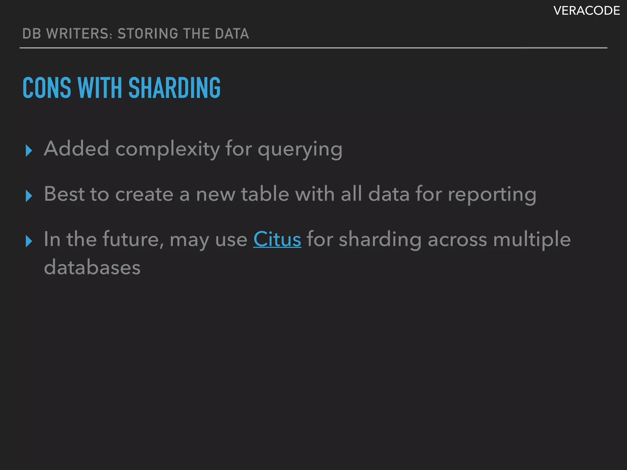 VERACODE
DB WRITERS: STORING THE DATA
CONS WITH SHARDING
▸ Added complexity for querying
▸ Best to create a new table with all data for reporting
▸ In the future, may use Citus for sharding across multiple
databases
 