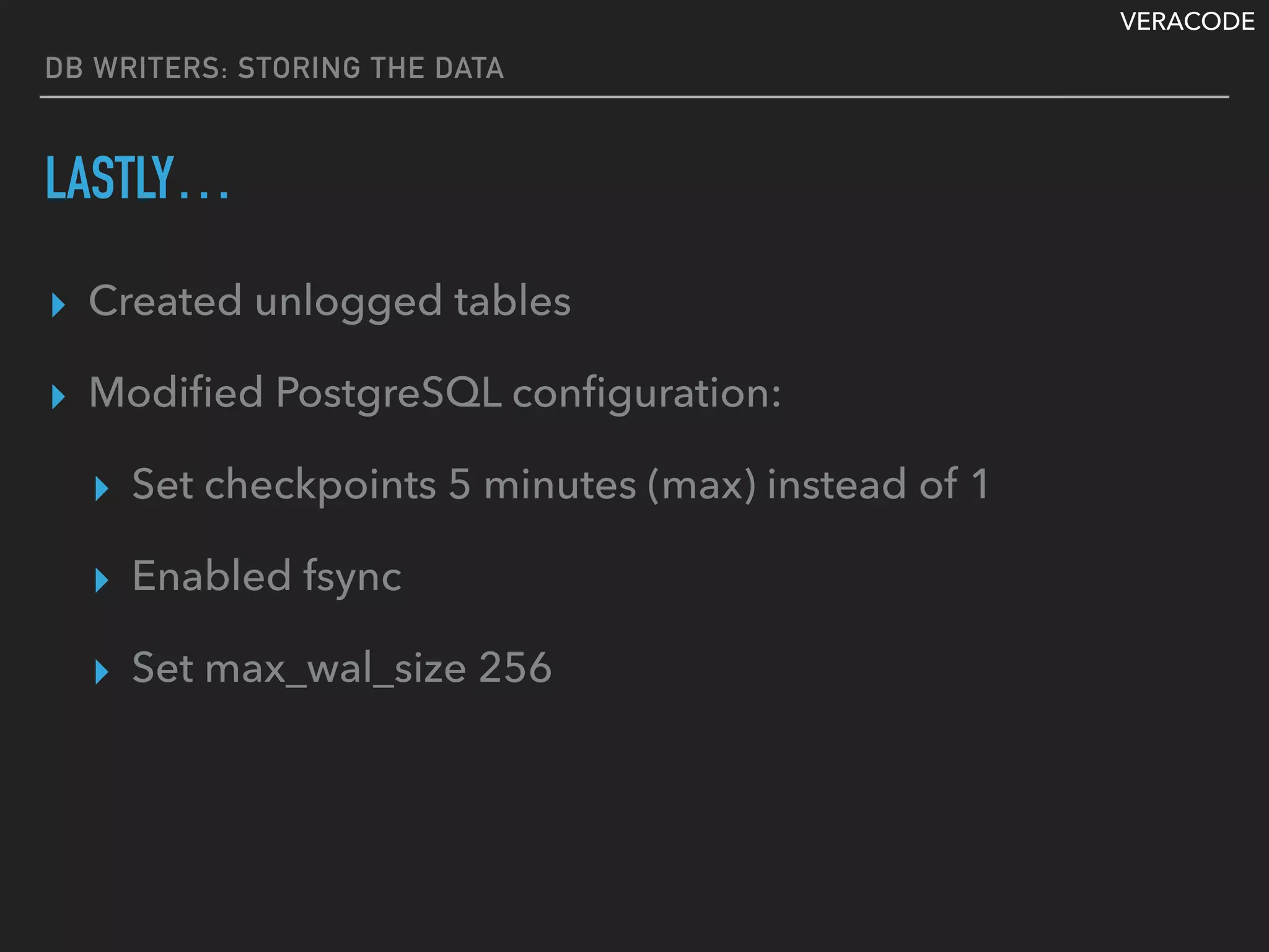 VERACODE
DB WRITERS: STORING THE DATA
LASTLY…
▸ Created unlogged tables
▸ Modiﬁed PostgreSQL conﬁguration:
▸ Set checkpoints 5 minutes (max) instead of 1
▸ Enabled fsync
▸ Set max_wal_size 256
 