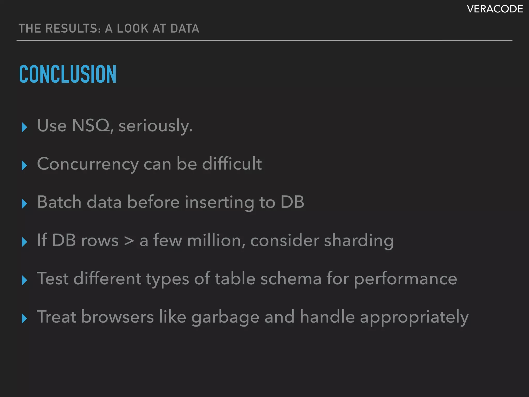 VERACODE
THE RESULTS: A LOOK AT DATA
CONCLUSION
▸ Use NSQ, seriously.
▸ Concurrency can be difﬁcult
▸ Batch data before inserting to DB
▸ If DB rows > a few million, consider sharding
▸ Test different types of table schema for performance
▸ Treat browsers like garbage and handle appropriately
 