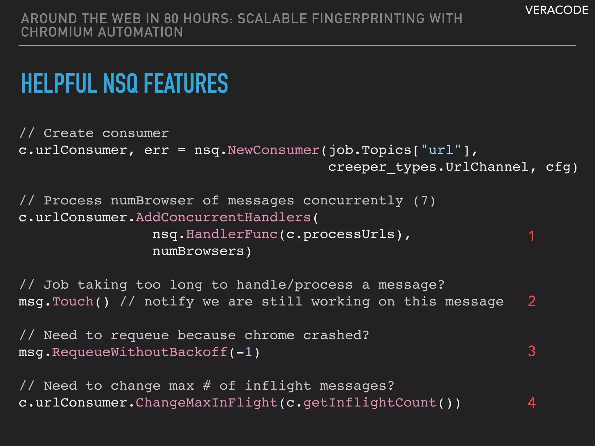 VERACODE
AROUND THE WEB IN 80 HOURS: SCALABLE FINGERPRINTING WITH
CHROMIUM AUTOMATION
HELPFUL NSQ FEATURES
// Create consumer
c.urlConsumer, err = nsq.NewConsumer(job.Topics["url"],
creeper_types.UrlChannel, cfg)
// Process numBrowser of messages concurrently (7)
c.urlConsumer.AddConcurrentHandlers(
nsq.HandlerFunc(c.processUrls),
numBrowsers)
 
// Job taking too long to handle/process a message?
msg.Touch() // notify we are still working on this message
// Need to requeue because chrome crashed?
msg.RequeueWithoutBackoff(-1)
// Need to change max # of inflight messages?
c.urlConsumer.ChangeMaxInFlight(c.getInflightCount())
1
2
3
4
 