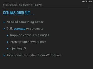 VERACODE
CREEPER AGENTS: GETTING THE DATA
GCD WAS GOOD BUT…
▸ Needed something better
▸ Built autogcd to automate:
▸ Trapping console messages
▸ Intercepting network data
▸ Injecting JS
▸ Took some inspiration from WebDriver
 