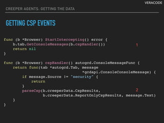 VERACODE
CREEPER AGENTS: GETTING THE DATA
GETTING CSP EVENTS
func (b *Browser) StartIntercepting() error {
b.tab.GetConsoleMessages(b.cspHandler())
return nil
}
func (b *Browser) cspHandler() autogcd.ConsoleMessageFunc {
return func(tab *autogcd.Tab, message
*gcdapi.ConsoleConsoleMessage) {
if message.Source != "security" {
return
}
parseCsp(b.creeperData.CspResults,
b.creeperData.ReportOnlyCspResults, message.Text)
}
}
1
2
 