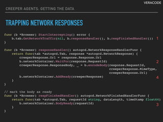 VERACODE
CREEPER AGENTS: GETTING THE DATA
TRAPPING NETWORK RESPONSES
func (b *Browser) StartIntercepting() error {
b.tab.GetNetworkTraffic(nil, b.responseHandler(), b.respFinishedHandler())
}
func (b *Browser) responseHandler() autogcd.NetworkResponseHandlerFunc {
return func(tab *autogcd.Tab, response *autogcd.NetworkResponse) {
creeperResponse.Url = response.Response.Url
b.networkContainer.WaitFor(response.RequestId)
creeperResponse.ResponseBody, _ = b.encodeBody(response.RequestId,
creeperResponse.MimeType,
creeperResponse.Url)
b.networkContainer.AddReady(creeperResponse)
}
}
// mark the body as ready
func (b *Browser) respFinishedHandler() autogcd.NetworkFinishedHandlerFunc {
return func(tab *autogcd.Tab, requestId string, dataLength, timeStamp float64) {
b.networkContainer.BodyReady(requestId)
}
}
1
2
3
4
 