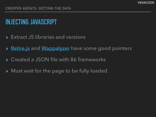 VERACODE
CREEPER AGENTS: GETTING THE DATA
INJECTING JAVASCRIPT
▸ Extract JS libraries and versions
▸ Retire.js and Wappalyzer have some good pointers
▸ Created a JSON ﬁle with 86 frameworks
▸ Must wait for the page to be fully loaded
 