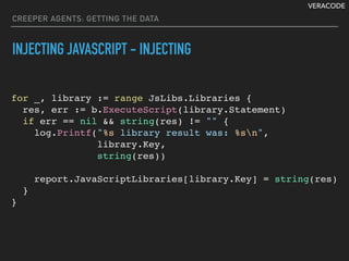 VERACODE
CREEPER AGENTS: GETTING THE DATA
INJECTING JAVASCRIPT - INJECTING
for _, library := range JsLibs.Libraries {
res, err := b.ExecuteScript(library.Statement)
if err == nil && string(res) != "" {
log.Printf("%s library result was: %sn",
library.Key,
string(res))
report.JavaScriptLibraries[library.Key] = string(res)
}
}
 
