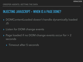 VERACODE
CREEPER AGENTS: GETTING THE DATA
INJECTING JAVASCRIPT - WHEN IS A PAGE DONE?
▸ DOMContentLoaded doesn’t handle dynamically loaded
JS
▸ Listen for DOM change events
▸ Page loaded if no DOM change events occur for > 2
seconds
▸ Timeout after 5 seconds
 