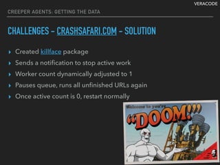 VERACODE
▸ Created killface package
▸ Sends a notiﬁcation to stop active work
▸ Worker count dynamically adjusted to 1
▸ Pauses queue, runs all unﬁnished URLs again
▸ Once active count is 0, restart normally
CREEPER AGENTS: GETTING THE DATA
CHALLENGES - CRASHSAFARI.COM - SOLUTION
 