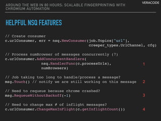 VERACODE
AROUND THE WEB IN 80 HOURS: SCALABLE FINGERPRINTING WITH
CHROMIUM AUTOMATION
HELPFUL NSQ FEATURES
// Create consumer
c.urlConsumer, err = nsq.NewConsumer(job.Topics["url"],
creeper_types.UrlChannel, cfg)
// Process numBrowser of messages concurrently (7)
c.urlConsumer.AddConcurrentHandlers(
nsq.HandlerFunc(c.processUrls),
numBrowsers)
 
// Job taking too long to handle/process a message?
msg.Touch() // notify we are still working on this message
// Need to requeue because chrome crashed?
msg.RequeueWithoutBackoff(-1)
// Need to change max # of inflight messages?
c.urlConsumer.ChangeMaxInFlight(c.getInflightCount())
1
2
3
4
 