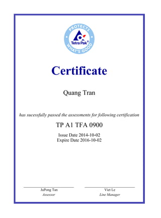 Certificate
Quang Tran
 
has sucessfully passed the assessments for following certification
TP A1 TFA 0900
Issue Date 2014-10-02
Expire Date 2016-10-02
  JuPong Tan   Viet Le  
  Assessor   Line Manager  
 