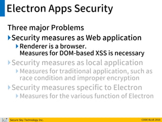 Secure Sky Technology Inc. CODE BLUE 2016
Electron Apps Security
Three major Problems
Security measures as Web application
Renderer is a browser.
Measures for DOM-based XSS is necessary
Security measures as local application
Measures for traditional application, such as
race condition and improper encryption
Security measures specific to Electron
Measures for the various function of Electron
 