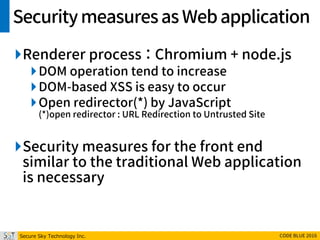 Secure Sky Technology Inc. CODE BLUE 2016
Securitymeasuresas Webapplication
Renderer process ： Chromium + node.js
DOM operation tend to increase
DOM-based XSS is easy to occur
Open redirector(*) by JavaScript
(*)open redirector : URL Redirection to Untrusted Site
Security measures for the front end
similar to the traditional Web application
is necessary
 