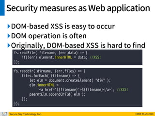 Secure Sky Technology Inc. CODE BLUE 2016
Securitymeasuresas Webapplication
DOM-based XSS is easy to occur
DOM operation is often
Originally, DOM-based XSS is hard to find
fs.readFile( filename, (err,data) => {
if(!err) element.innerHTML = data; //XSS!
});
fs.readdir( dirname, (err,files) => {
files.forEach( (filename) => {
let elm = document.createElement( "div" );
elm.innerHTML =
`<a href='${filename}'>${filename}</a>`; //XSS!
paerntElm.appendChild( elm );
});
});
 