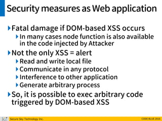Secure Sky Technology Inc. CODE BLUE 2016
Securitymeasuresas Webapplication
Fatal damage if DOM-based XSS occurs
In many cases node function is also available
in the code injected by Attacker
Not the only XSS = alert
Read and write local file
Communicate in any protocol
Interference to other application
Generate arbitrary process
So, it is possible to exec arbitrary code
triggered by DOM-based XSS
 