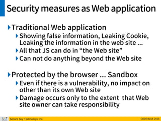Secure Sky Technology Inc. CODE BLUE 2016
Securitymeasuresas Webapplication
Traditional Web application
Showing false information, Leaking Cookie,
Leaking the information in the web site ...
All that JS can do in “the Web site”
Can not do anything beyond the Web site
Protected by the browser ... Sandbox
Even if there is a vulnerability, no impact on
other than its own Web site
Damage occurs only to the extent that Web
site owner can take responsibility
 