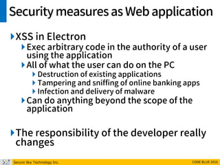 Secure Sky Technology Inc. CODE BLUE 2016
Securitymeasuresas Webapplication
XSS in Electron
Exec arbitrary code in the authority of a user
using the application
All of what the user can do on the PC
 Destruction of existing applications
 Tampering and sniffing of online banking apps
 Infection and delivery of malware
Can do anything beyond the scope of the
application
The responsibility of the developer really
changes
 