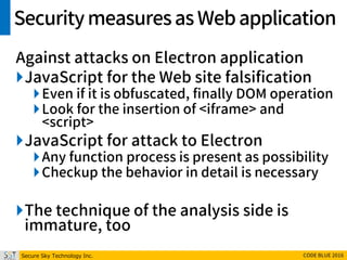 Secure Sky Technology Inc. CODE BLUE 2016
Securitymeasuresas Webapplication
Against attacks on Electron application
JavaScript for the Web site falsification
Even if it is obfuscated, finally DOM operation
Look for the insertion of <iframe> and
<script>
JavaScript for attack to Electron
Any function process is present as possibility
Checkup the behavior in detail is necessary
The technique of the analysis side is
immature, too
 