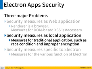 Secure Sky Technology Inc. CODE BLUE 2016
Electron Apps Security
Three major Problems
Security measures as Web application
Renderer is a browser.
Measures for DOM-based XSS is necessary
Security measures as local application
Measures for traditional application, such as
race condition and improper encryption
Security measures specific to Electron
Measures for the various function of Electron
 