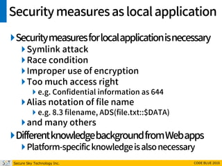 Secure Sky Technology Inc. CODE BLUE 2016
Securitymeasuresas localapplication
Securitymeasuresforlocalapplicationisnecessary
Symlink attack
Race condition
Improper use of encryption
Too much access right
 e.g. Confidential information as 644
Alias notation of file name
 e.g. 8.3 filename, ADS(file.txt::$DATA)
and many others
DifferentknowledgebackgroundfromWebapps
Platform-specificknowledgeisalsonecessary
 