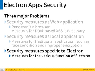 Secure Sky Technology Inc. CODE BLUE 2016
Electron Apps Security
Three major Problems
Security measures as Web application
Renderer is a browser.
Measures for DOM-based XSS is necessary
Security measures as local application
Measures for traditional application, such as
race condition and improper encryption
Security measures specific to Electron
Measures for the various function of Electron
 