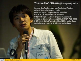 Yosuke HASEGAWA @hasegawayosuke
Secure Sky Technology Inc. Technical Advisor
OWASP Kansai Chapter Leader
OWASP Japan Chapter board member
CODE BLUE Review board member
http//utf-8.jp/ Author of jjencode, aaencode
Talked at Black Hat Japan 2008, KOREA POC 2008,
POC 2010, OWASP AppSec APAC 2014 and others.
Found many vulns of IE, Firefox and others.
Secure Sky Technology Inc. CODE BLUE 2016
 