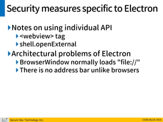Secure Sky Technology Inc. CODE BLUE 2016
SecuritymeasuresspecifictoElectron
Notes on using individual API
<webview> tag
shell.openExternal
Architectural problems of Electron
BrowserWindow normally loads "file://"
There is no address bar unlike browsers
 
